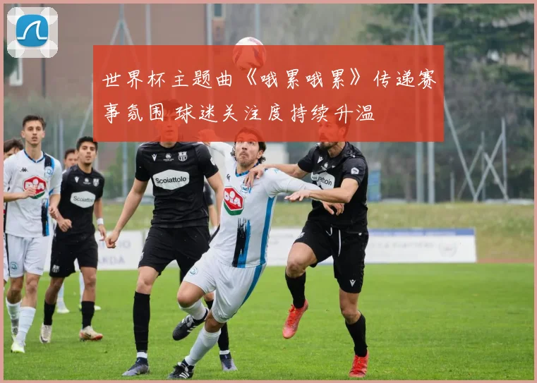 世界杯主题曲《哦累哦累》传递赛事氛围 球迷关注度持续升温