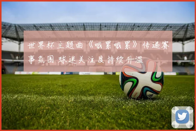 世界杯主题曲《哦累哦累》传递赛事氛围 球迷关注度持续升温