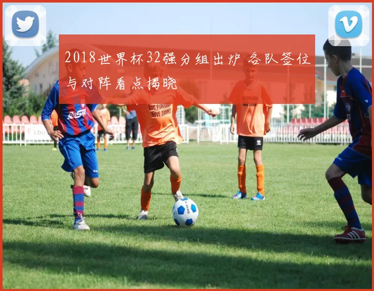 2018世界杯32强分组出炉 各队签位与对阵看点揭晓
