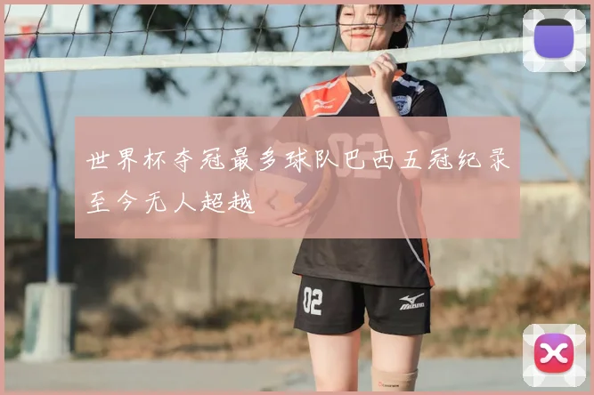 世界杯夺冠最多球队巴西五冠纪录至今无人超越