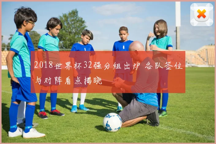 2018世界杯32强分组出炉 各队签位与对阵看点揭晓