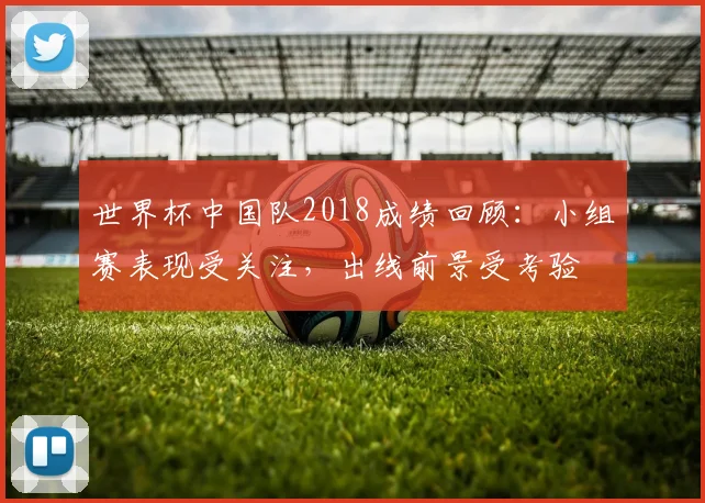 世界杯中国队2018成绩回顾：小组赛表现受关注，出线前景受考验