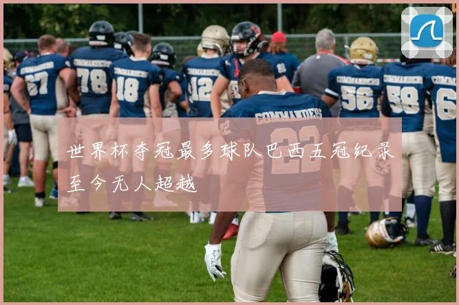世界杯夺冠最多球队巴西五冠纪录至今无人超越