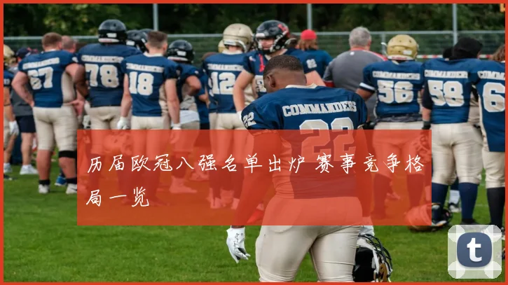 历届欧冠八强名单出炉 赛事竞争格局一览