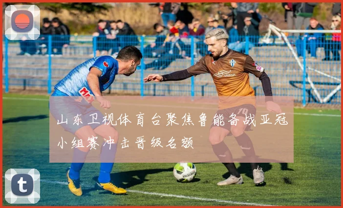 山东卫视体育台聚焦鲁能备战亚冠小组赛冲击晋级名额